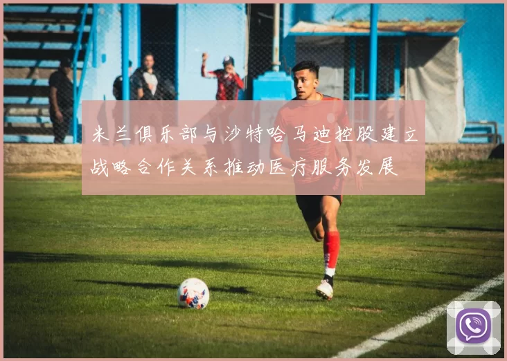 米兰俱乐部与沙特哈马迪控股建立战略合作关系推动医疗服务发展