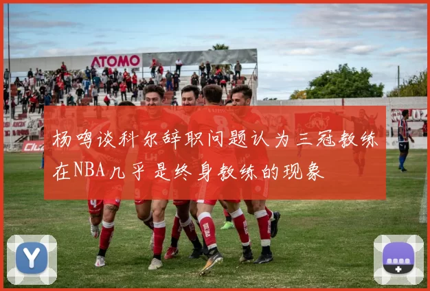 杨鸣谈科尔辞职问题认为三冠教练在NBA几乎是终身教练的现象