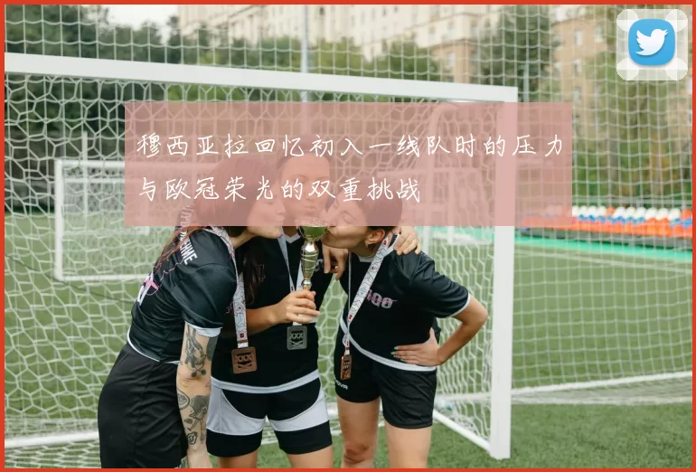 穆西亚拉回忆初入一线队时的压力与欧冠荣光的双重挑战
