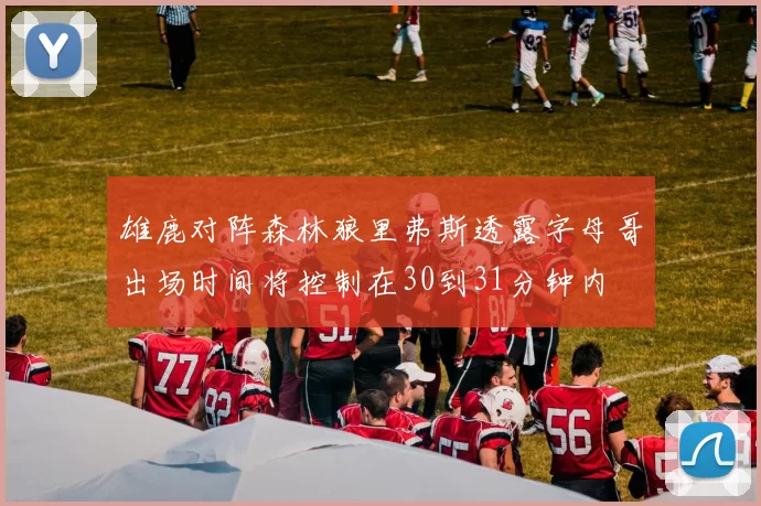 雄鹿对阵森林狼里弗斯透露字母哥出场时间将控制在30到31分钟内