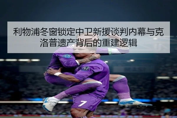 利物浦冬窗锁定中卫新援谈判内幕与克洛普遗产背后的重建逻辑